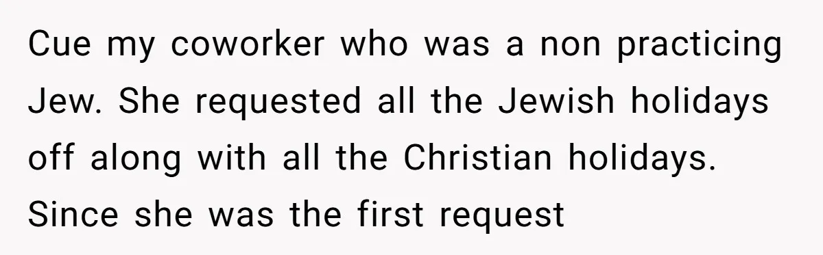 Cue my coworker who was a non practicing Jew. She requested all the Jewish holidays off along with all the Christian holidays. Since she was the first request