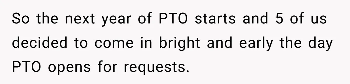 So the next year of PTO starts and 5 of us decided to come in bright and early the day PTO opens for requests.