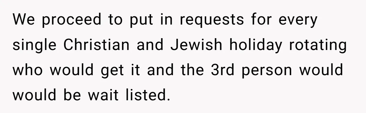 We proceed to put in requests for every single Christian and Jewish holiday rotating who would get it and the 3rd person would would be wait listed.