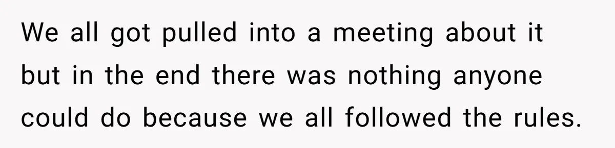 We all got pulled into a meeting about it but in the end there was nothing anyone could do because we all followed the rules.