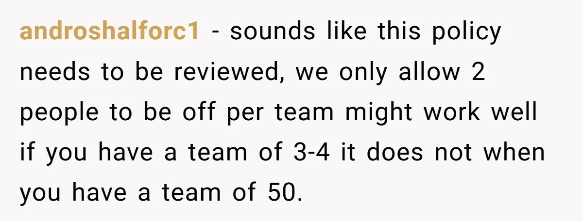 androshalforc1 − sounds like this policy needs to be reviewed, we only allow 2 people to be off per team might work well if you have a team of 3-4...