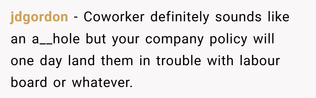 jdgordon − Coworker definitely sounds like an a__hole but your company policy will one day land them in trouble with labour board or whatever.
