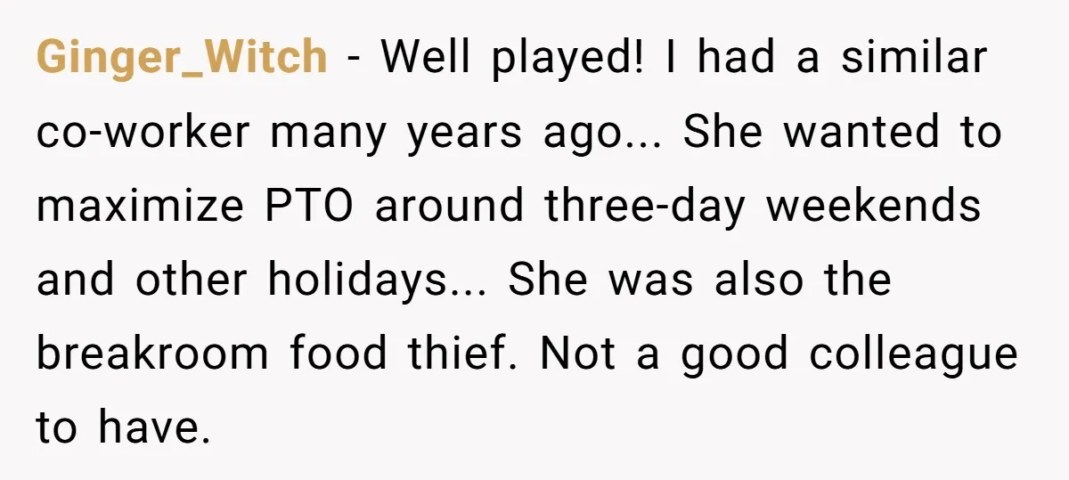 Ginger_Witch − Well played! I had a similar co-worker many years ago... She wanted to maximize PTO around three-day weekends and other holidays... She was also the breakroom food thief....