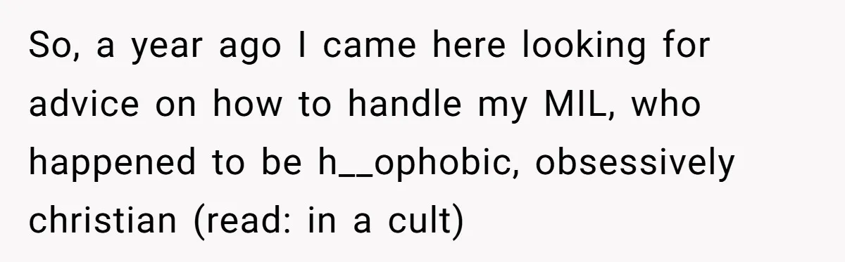 So, a year ago I came here looking for advice on how to handle my MIL, who happened to be h__ophobic, obsessively christian (read: in a cult)