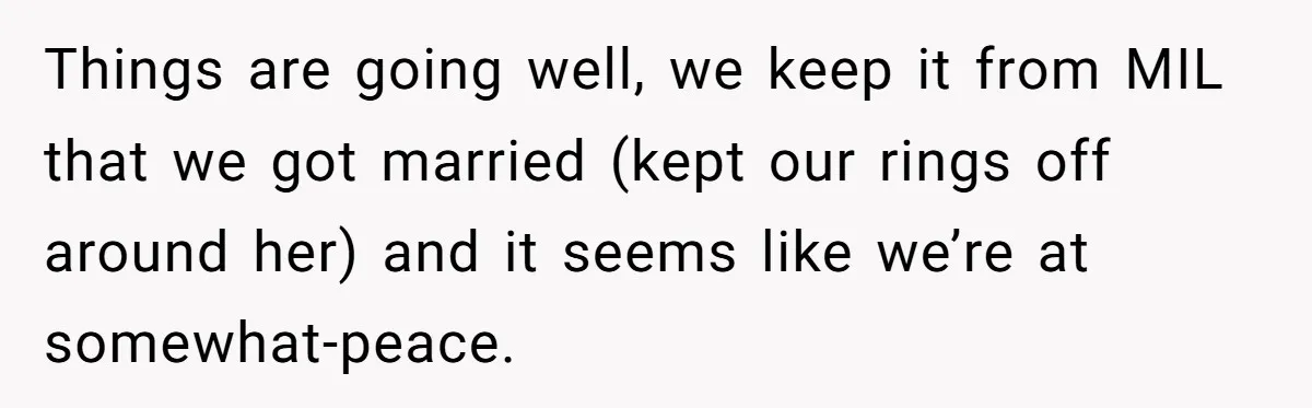 Things are going well, we keep it from MIL that we got married (kept our rings off around her) and it seems like we’re at somewhat-peace.