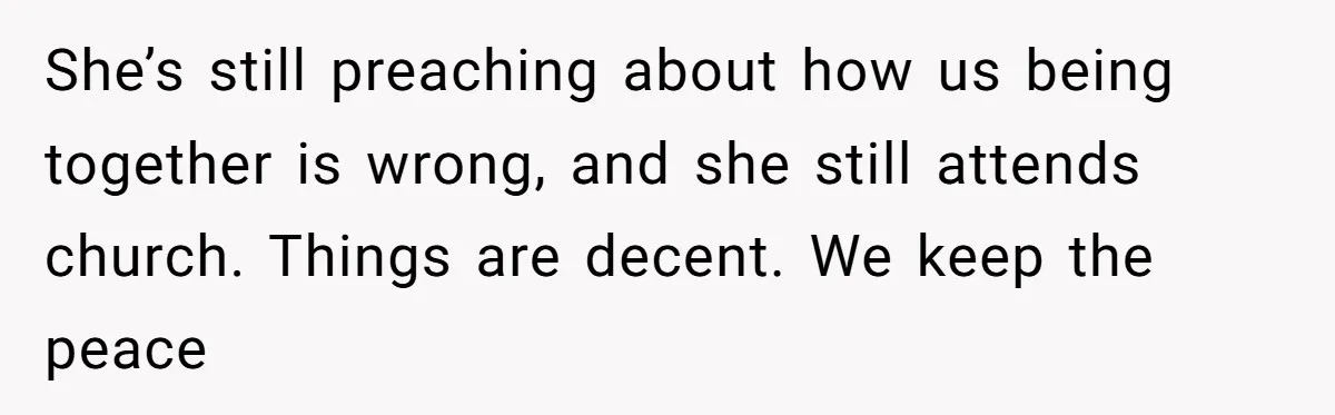 She’s still preaching about how us being together is wrong, and she still attends church. Things are decent. We keep the peace