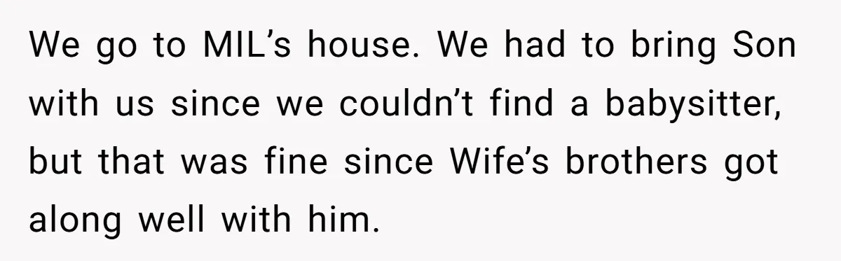 We go to MIL’s house. We had to bring Son with us since we couldn’t find a babysitter, but that was fine since Wife’s brothers got along well with him.