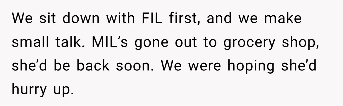 We sit down with FIL first, and we make small talk. MIL’s gone out to grocery shop, she’d be back soon. We were hoping she’d hurry up.
