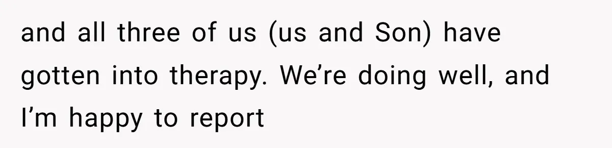 and all three of us (us and Son) have gotten into therapy. We’re doing well, and I’m happy to report