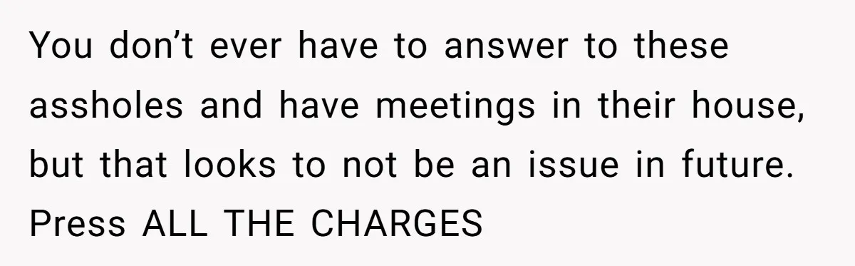 You don’t ever have to answer to these assholes and have meetings in their house, but that looks to not be an issue in future. Press ALL THE CHARGES