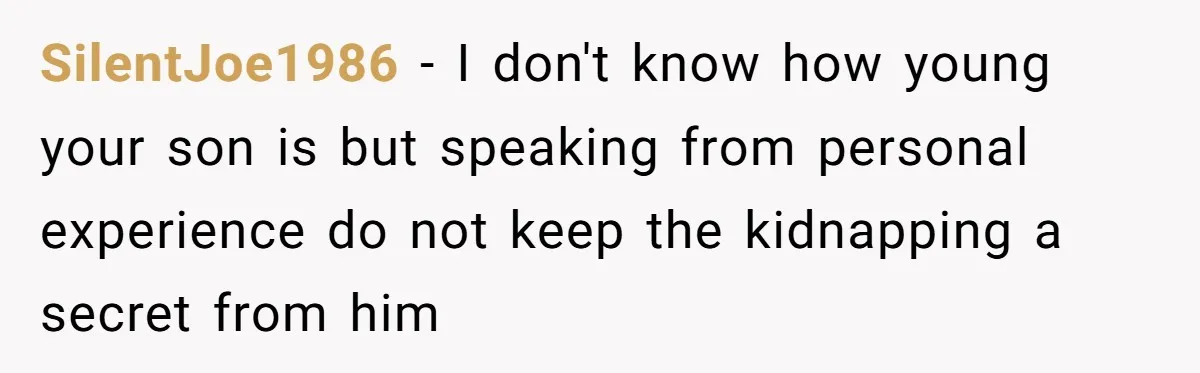 SilentJoe1986 − I don't know how young your son is but speaking from personal experience do not keep the kidnapping a secret from him