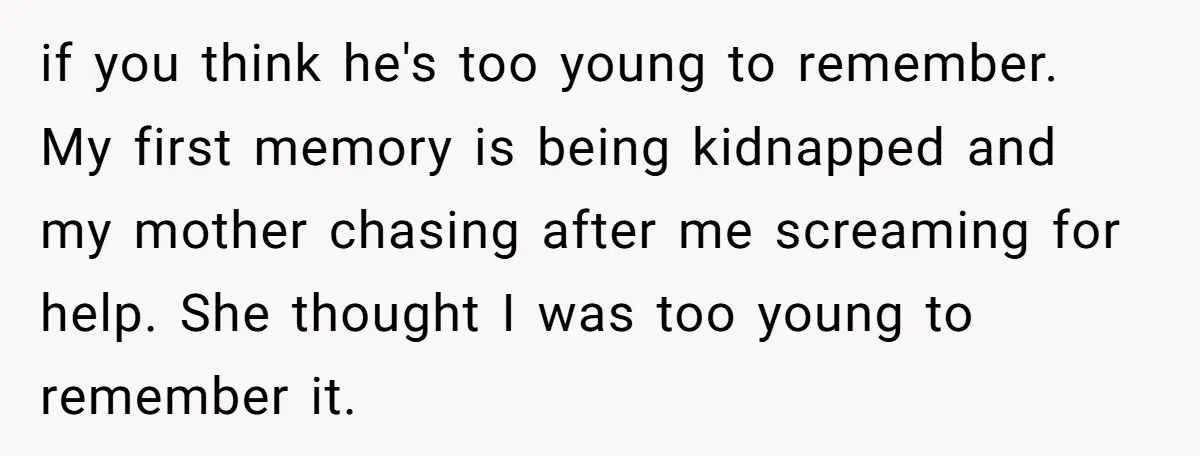 if you think he's too young to remember. My first memory is being kidnapped and my mother chasing after me screaming for help. She thought I was too young to...
