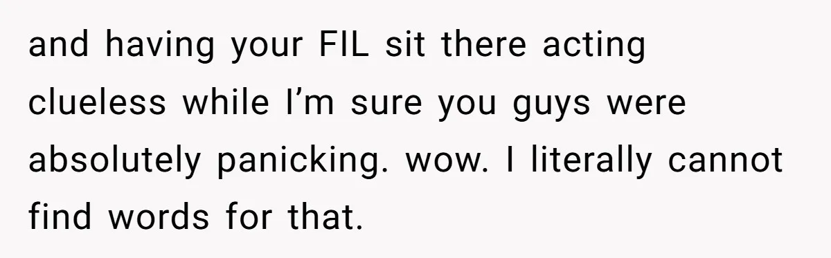 and having your FIL sit there acting clueless while I’m sure you guys were absolutely panicking. wow. I literally cannot find words for that.