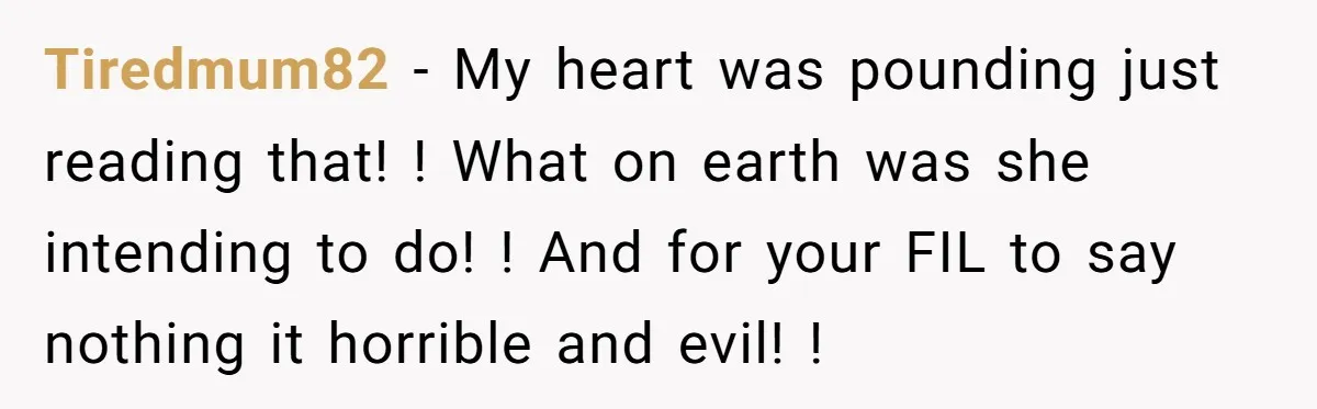 Tiredmum82 − My heart was pounding just reading that! ! What on earth was she intending to do! ! And for your FIL to say nothing it horrible and evil!...