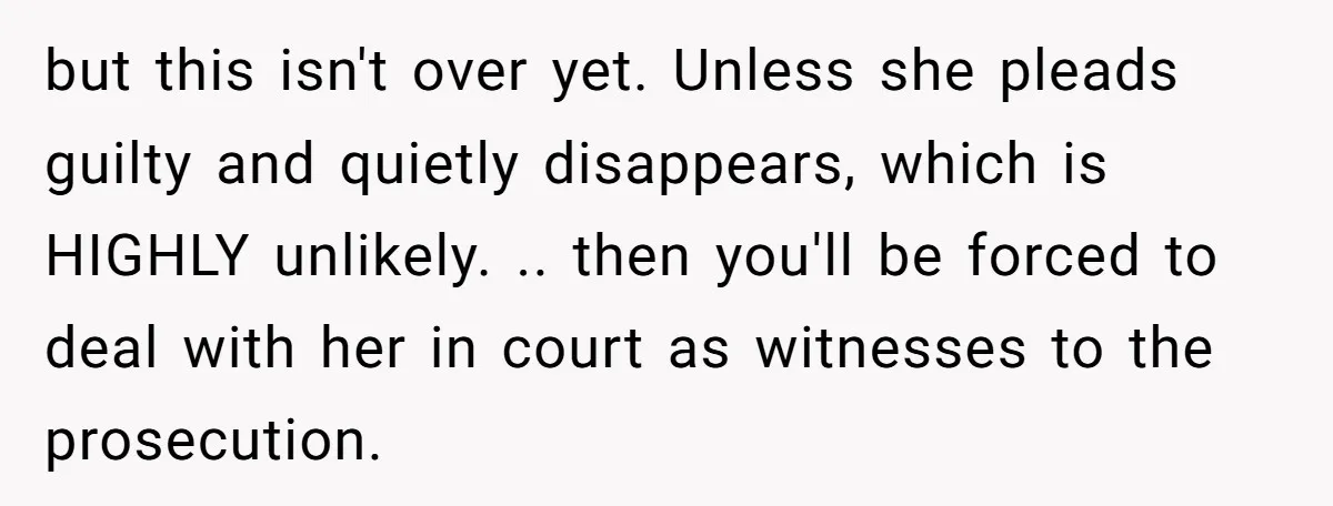 but this isn't over yet. Unless she pleads guilty and quietly disappears, which is HIGHLY unlikely. .. then you'll be forced to deal with her in court as witnesses to...