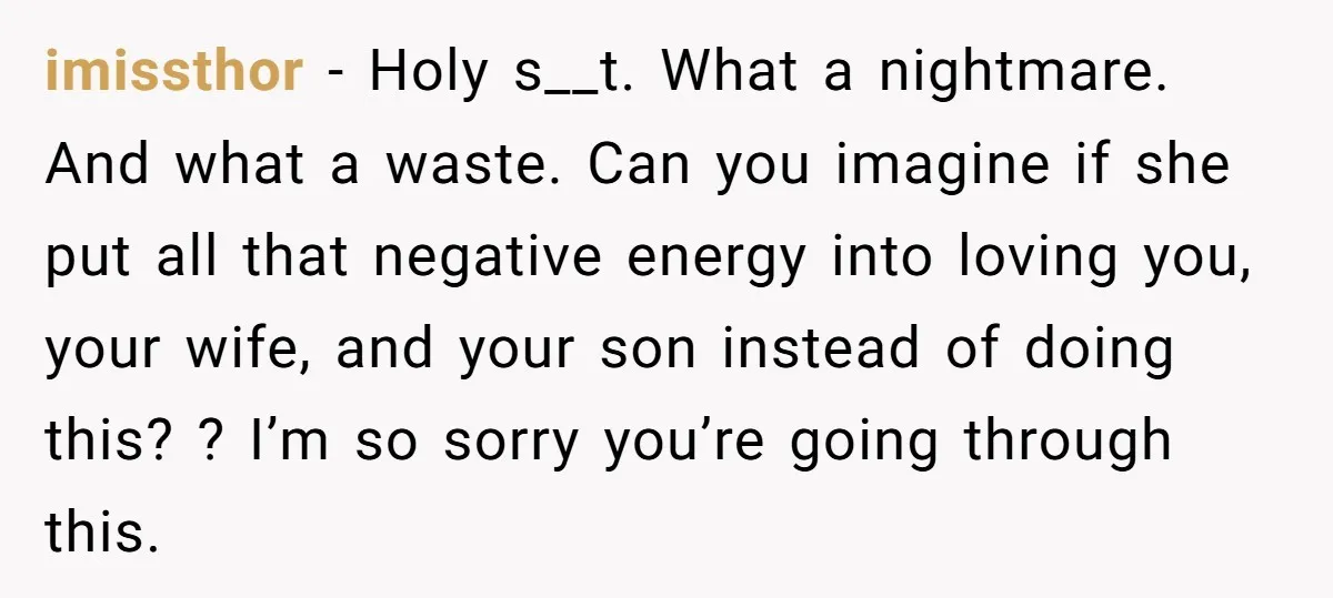 imissthor − Holy s__t. What a nightmare. And what a waste. Can you imagine if she put all that negative energy into loving you, your wife, and your son instead...