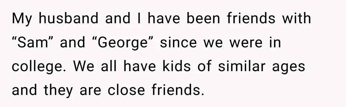 My husband and I have been friends with “Sam” and “George” since we were in college. We all have kids of similar ages and they are close friends.
