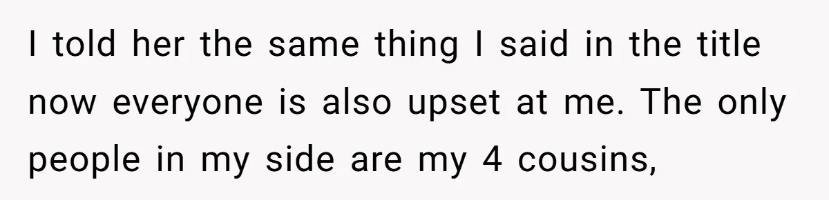 I told her the same thing I said in the title now everyone is also upset at me. The only people in my side are my 4 cousins,