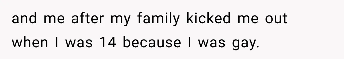 and me after my family kicked me out when I was 14 because I was gay.