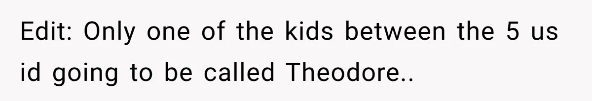 Edit: Only one of the kids between the 5 us id going to be called Theodore..