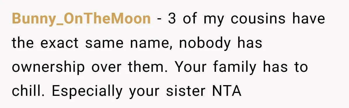 Bunny_OnTheMoon - 3 of my cousins have the exact same name, nobody has ownership over them. Your family has to chill. Especially your sister NTA