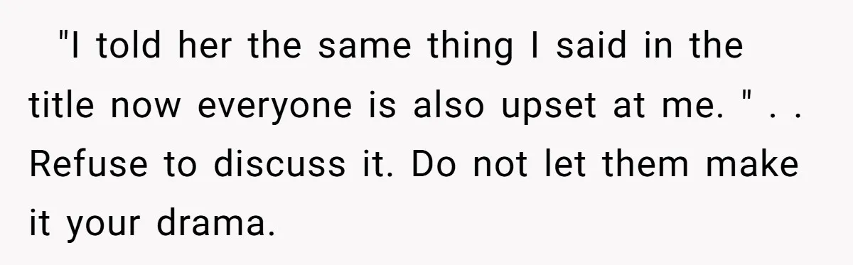 ​ ​ "I told her the same thing I said in the title now everyone is also upset at me. " . . Refuse to discuss it. Do not let...