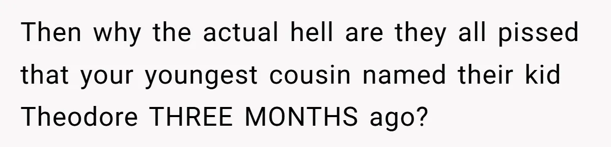 Then why the actual hell are they all pissed that your youngest cousin named their kid Theodore THREE MONTHS ago?