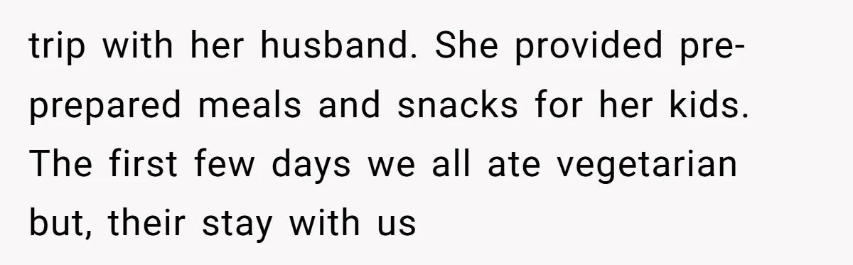 trip with her husband. She provided pre-prepared meals and snacks for her kids. The first few days we all ate vegetarian but, their stay with us