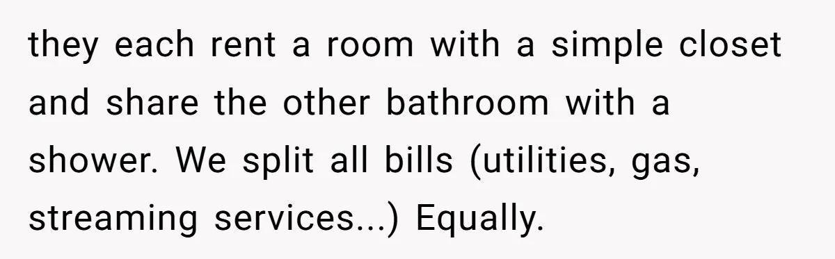 they each rent a room with a simple closet and share the other bathroom with a shower. We split all bills (utilities, gas, streaming services...) Equally.