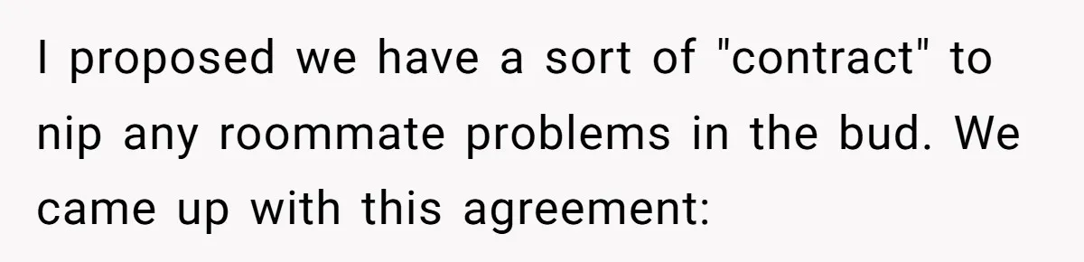 I proposed we have a sort of "contract" to nip any roommate problems in the bud. We came up with this agreement:
