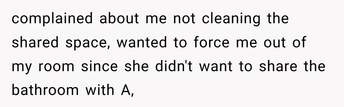 complained about me not cleaning the shared space, wanted to force me out of my room since she didn't want to share the bathroom with A,