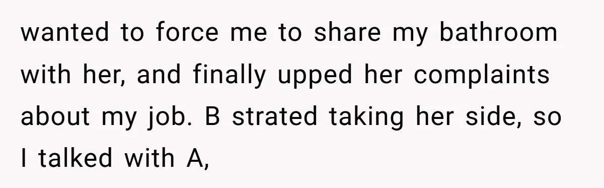 wanted to force me to share my bathroom with her, and finally upped her complaints about my job. B strated taking her side, so I talked with A,