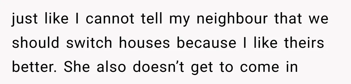 just like I cannot tell my neighbour that we should switch houses because I like theirs better. She also doesn’t get to come in