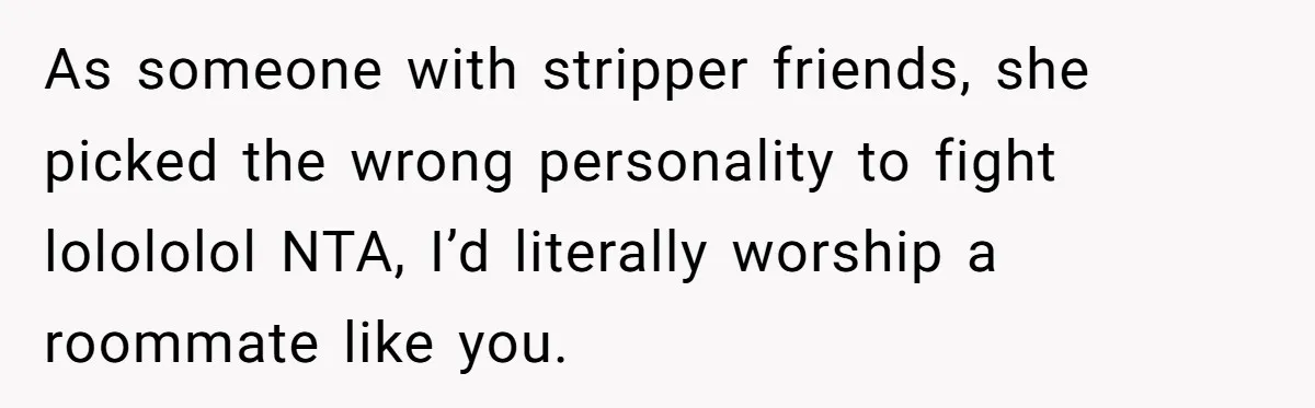 As someone with stripper friends, she picked the wrong personality to fight lolololol NTA, I’d literally worship a roommate like you.