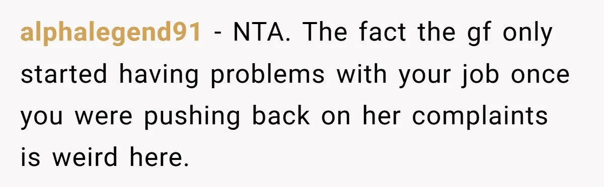 alphalegend91 − NTA. The fact the gf only started having problems with your job once you were pushing back on her complaints is weird here.