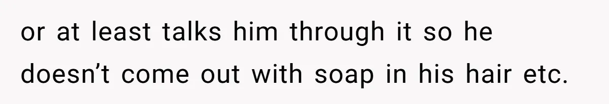 or at least talks him through it so he doesn’t come out with soap in his hair etc.