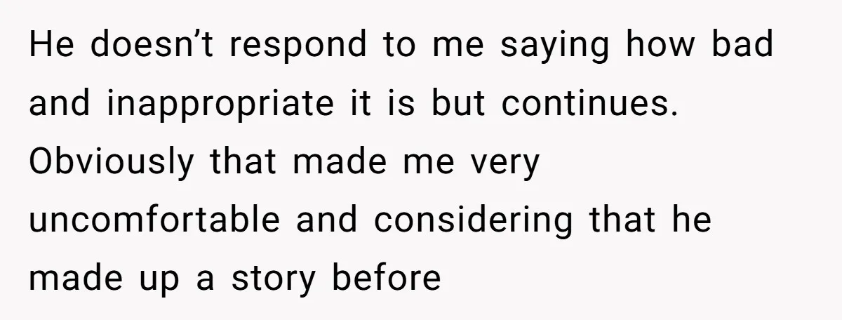 He doesn’t respond to me saying how bad and inappropriate it is but continues. Obviously that made me very uncomfortable and considering that he made up a story before