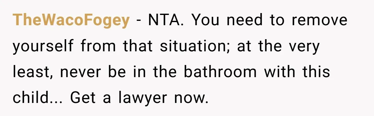 TheWacoFogey − NTA. You need to remove yourself from that situation; at the very least, never be in the bathroom with this child... Get a lawyer now.