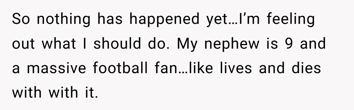 Uncle Risks Being the “Villain” for Love After Meeting a Girl at a Chicken Wing Place So nothing has happened yet…I’m feeling out what I should do. My nephew is 9 and a massive football fan…like lives and dies with with it.