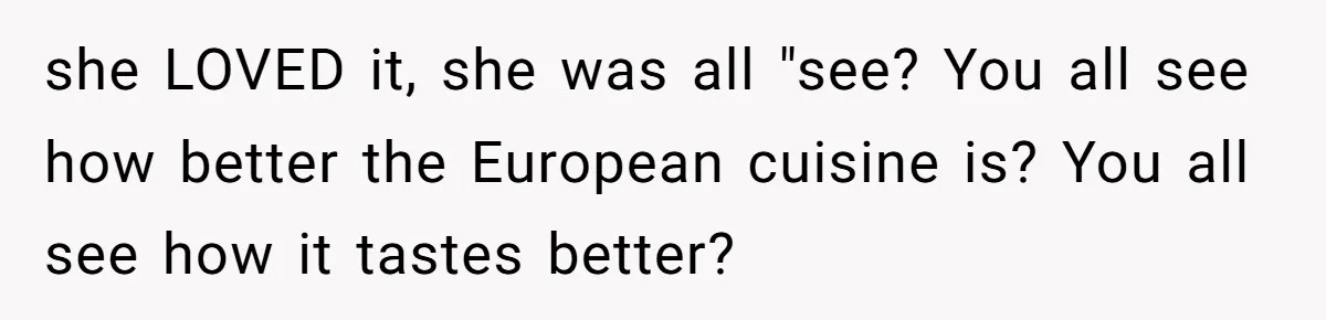 The Delicious Trick: How a Secret Dish Exposed a Sister-in-Law’s Unfair Grudges she LOVED it, she was all "see? You all see how better the European cuisine is? You all see how it tastes better?