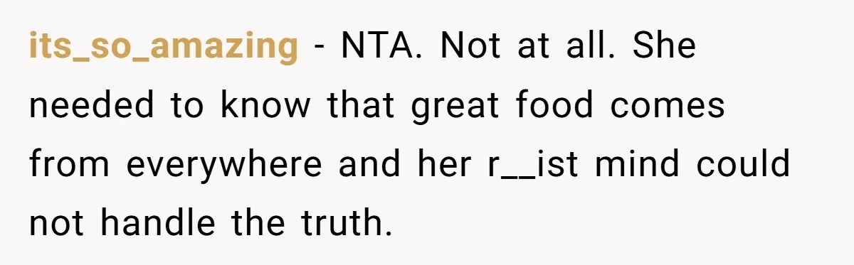 The Delicious Trick: How a Secret Dish Exposed a Sister-in-Law’s Unfair Grudges its_so_amazing − NTA. Not at all. She needed to know that great food comes from everywhere and her r__ist mind could not handle the truth.