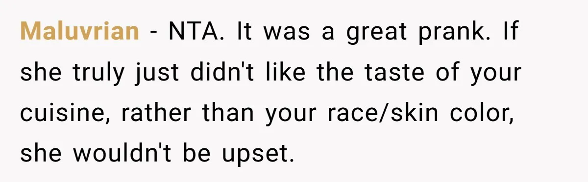 The Delicious Trick: How a Secret Dish Exposed a Sister-in-Law’s Unfair Grudges Maluvrian − NTA. It was a great prank. If she truly just didn't like the taste of your cuisine, rather than your race/skin color, she wouldn't be upset.