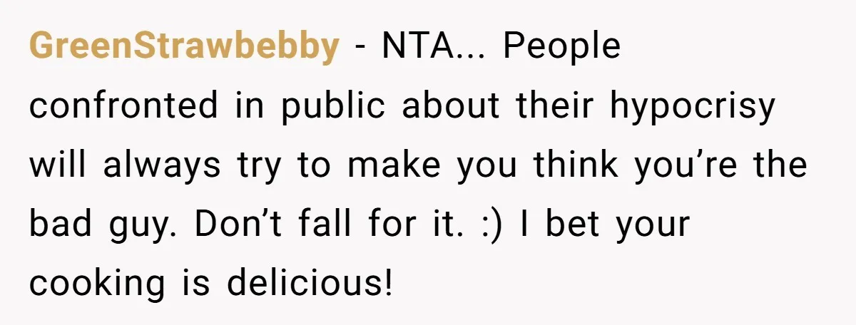 The Delicious Trick: How a Secret Dish Exposed a Sister-in-Law’s Unfair Grudges GreenStrawbebby − NTA... People confronted in public about their hypocrisy will always try to make you think you’re the bad guy. Don’t fall for it. :) I bet your cooking...