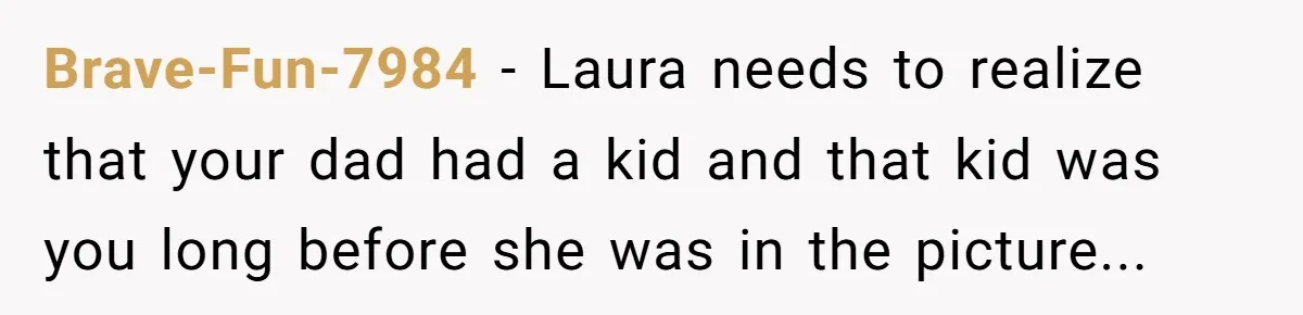A Teenager Refuses to Apologize for Making His Father Miss a Brother’s Birth Brave-Fun-7984 − Laura needs to realize that your dad had a kid and that kid was you long before she was in the picture...