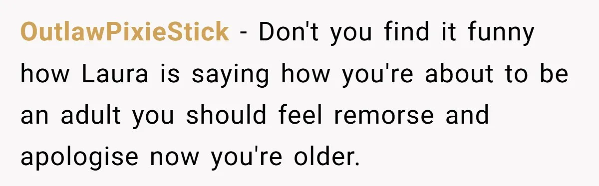 A Teenager Refuses to Apologize for Making His Father Miss a Brother’s Birth OutlawPixieStick − Don't you find it funny how Laura is saying how you're about to be an adult you should feel remorse and apologise now you're older.