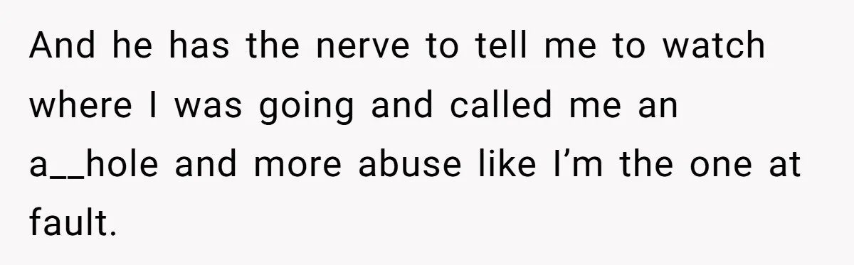 This Is Why Being Kind on the Road Is More Important Than You Think And he has the nerve to tell me to watch where I was going and called me an a__hole and more abuse like I’m the one at fault.
