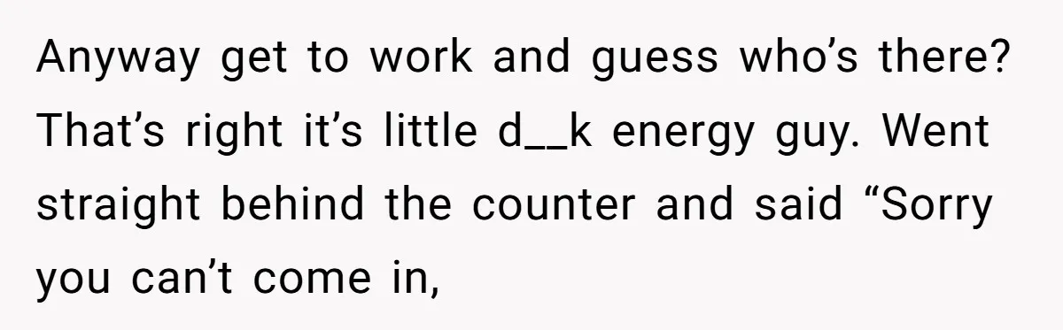 This Is Why Being Kind on the Road Is More Important Than You Think Anyway get to work and guess who’s there? That’s right it’s little d__k energy guy. Went straight behind the counter and said “Sorry you can’t come in,