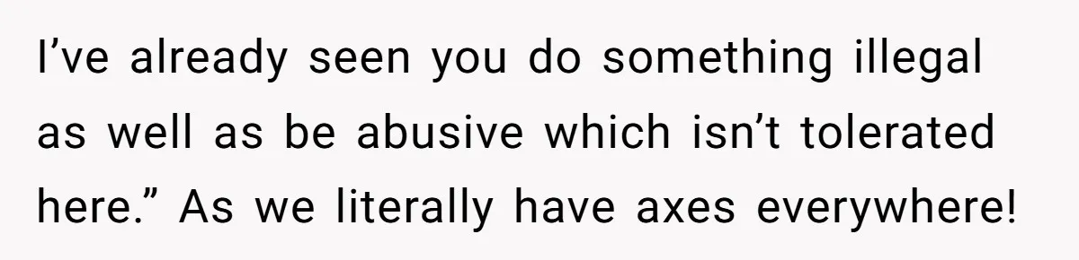 This Is Why Being Kind on the Road Is More Important Than You Think I’ve already seen you do something illegal as well as be abusive which isn’t tolerated here.” As we literally have axes everywhere!