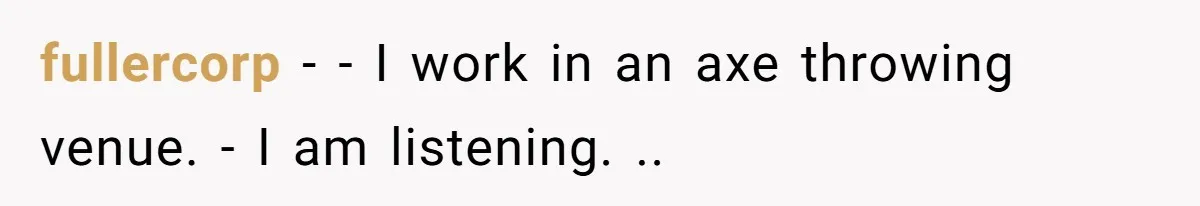 This Is Why Being Kind on the Road Is More Important Than You Think fullercorp − - I work in an axe throwing venue. - I am listening. ..