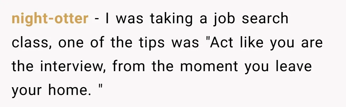 This Is Why Being Kind on the Road Is More Important Than You Think night-otter − I was taking a job search class, one of the tips was "Act like you are the interview, from the moment you leave your home. "